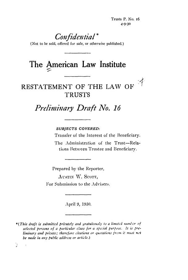 handle is hein.ali/relat0160 and id is 1 raw text is: Trusts P. No. 16
4-9-30
Confidential *
(Not to be sold, offered for sale, or otherwise published.)
The American Law Institute
RESTATEMENT OF THE LAW OF
TRUSTS
Preliminary Draft No. 16
SUBJECTS COVERED:
Transfer of the Interest of the Beneficiary.
The Administration of the Trust-Rela-
tions Between Trustee and Beneficiary.
Prepared by the Reporter,
AUSTIN AV. SCOTT,
For Submission to the Advisers.
April 9, 1930.
*(This draft is submitted prizzutely and yratwitously to a li,,zwed ,,,tblr of
selerted pj-rs.vs  of a particular c.'a. s for a special purpose. It is re-
lininary and printe; therefore citations or tuo!JioLs from it must not
be mnade in any ptiblic audress or article.)


