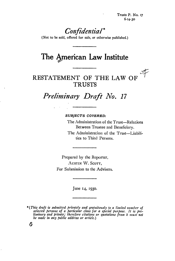 handle is hein.ali/relat0170 and id is 1 raw text is: Trusts P. No. 17
6-14-30
Confidential *
(Not to be sold, offered for sale, or otherwise published.)
The  merican Law Institute
RESTATEMENT OF THE LAW OF
TRUSTS
Preliminary Draft No. 17
SUBJECTS COVERED:
The Administration of the Trust-Relations
Between Trustee and Beneficiary.
The Administration of the Trust-Liabili-
ties to Third Persons.
Prepared by the Reporter,
AUSTIN W. SCOTT,
For Submission to the Advisers.
Ju ne 14, 1930.
*(This draft is submitted privately and gratuitously to a limited numnbcr of
selected persons of a particular class for a special purpose. It is pre-
liminary and private; therefore citations or quotations from it miust not
be made in any public address or article.)


