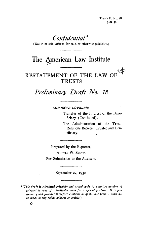 handle is hein.ali/relat0180 and id is 1 raw text is: Trusts P. No. I8
9-22-30

Confidential *
(Not to be sold, offered for sale, or otherwise published.)
The American Law Institute
RESTATEMENT OF THE LAW OF1
TRUSTS
Preliminary Draft No. 18
SUBJECTS COVERED:
Transfer of the Interest of the Bene-
ficiary (Continued),
Tie  Administration   of the   Trust-
Relations Between Trustee and Ben-
eficiary.
Prepared by the Reporter,
AUSTIN W. SCOTT,
For Submission to the Advisers.
September 22, 1930.
*(This draft is submitted privately and gratadtously to a limited nlumber of
selected person.ms of a particular class for a special purpose. It is pre-
liminary and private; therefore citations or quotations from it must not
be made in any public address or article.)


