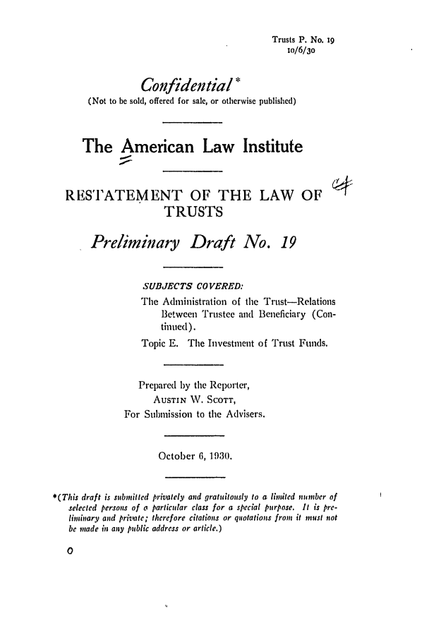 handle is hein.ali/relat0190 and id is 1 raw text is: Trusts P. No. xg
io/6/30
Cofidential *
(Not to be sold, offered for sale, or otherwise published)
The American Law Institute
RESTATEMENT OF THE LAW OF
TRUSTS
Preliminary Draft No. 19
SUBJECTS COVERED:
The Administration of the Trust-Relations
Between Trustee and Bencficiary (Con-
tinued).
Topic E. The Investment of Trust Funds.
Prepared by the Reporter,
AUSTIN W. SCOTT,
For Submission to the Advisers.
October 6, 1930.
*(This draft is submitted privately and gratuitously to a lindled number of
selected persons of a particular class for a special purpose. It is pre-
liminary and private; therefore citations or quotations from it must not
be made in any public address or article.)


