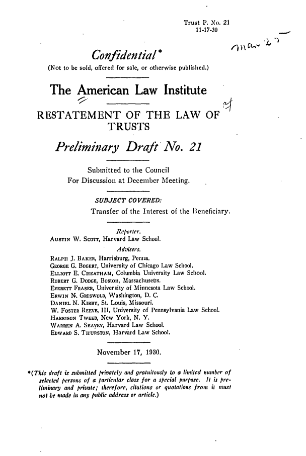 handle is hein.ali/relat0220 and id is 1 raw text is: Trust P. No. 21
11-17-30
Confidential o*e')
(Not to be sold, offered for sale, or otherwise published.)
The American Law Institute
RESTATEMENT OF THE LAW OF
TRUSTS
Preliminary Draft No. 21
Submitted to the Council
For Discussion at Deceniber Meeting.
SUBJECT COVERED:
Transfer of the Interest of the leneficiary.
Reporter.
AUSTIN W. ScoTt, Harvard Law School.
Advisers.
RALPH J. BAKER, Harrisburg, Penna.
GEORGE G. BOGERT, University of Chicago Law School.
ELLIOTT E. CHEATHAM, Columbia University Law School.
ROBERT G. DODGE, Boston, Massachusetts.
EVERETT FRASER, University of Minnesota Law School.
ERwIN N,. GRISWOLD, Washington, D. C.
DANIEL N. KIRBy, St. Louis, Missouri.
W. FOSTER REEVE, III, University of Pennsylvania Law School.
HARRISON TWEED, New York, N. Y.
WARREN A. SEAyVY, Harvard Law School.
EDWARD S. THURSTON, Harvard Law School.
November 17, 1930.
*(This draft is submitted privately and gratuitously to a limited number of
selected persons of a particular class for a special purpose. It is pre-
litnary and private; therefore, citations or quotations from it nits
not be made in any public address or article.)


