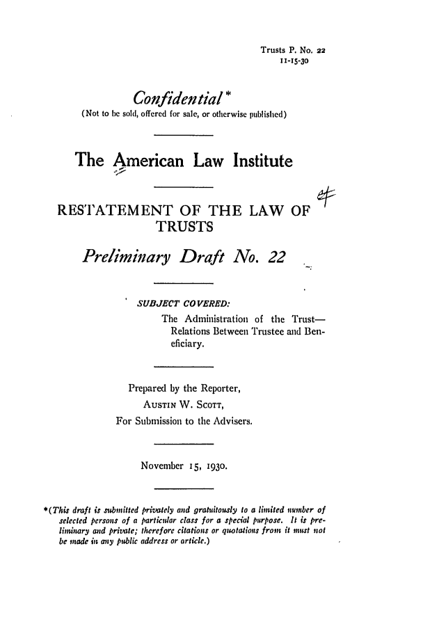 handle is hein.ali/relat0230 and id is 1 raw text is: Trusts P. No. 22
11-15-30
Confidential *
(Not to be sold, offered for sale, or otherwise published)
The American Law Institute
RESTATEMENT OF THE LAW OF
TRUSTS
Preliminary Draft No. 22
SUBJECT CO VERED:
The Administration of the Trust-
Relations Between Trustee and Ben-
eficiary.
Prepared by the Reporter,
AUSTIN W. SCOTT,
For Submission to the Advisers.
November 15, 1930.
*(This draft is submitted privately and gratuitously to a limited niumber of
selected persons of a particular class for a special purpose. It is pre-
limuiary and private; therefore citations or quotations from it imust not
be made in any public address or article.)


