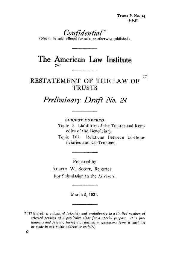 handle is hein.ali/relat0250 and id is 1 raw text is: Trusts P. No. 24
3-5-31
Confidentia/ :
(Not to he sold, offered for sale, or otherwise published)
The American Law Institute
RESTATEMENT OF THE LAW OF
TRUSTS
Pre/ininaiy Draft No. 24
SUBJECT COVERED:
Topic I). Liabilities of the Trustee and Rem-
edies of the IBeneliciary,
Topic   )D.   Relations   Between   Co-Ilene-
ficiaries and Co-Trustees.
Prepared by
AUSTIN W. SCOTT, Reporter,
For Suibiission to the Advisers.
March 5, 1931.
* (This draft is subinihttd privalcly and graluitou.sl to a limited munbler of
selected persons of a particular class for a special purpose. It is pre-
liminary and private; therefore, ,citations or quo otalions front it nust not
be made in any public address or article.)


