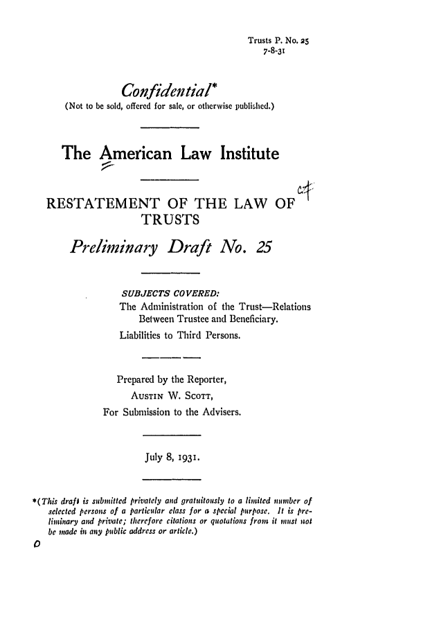 handle is hein.ali/relat0260 and id is 1 raw text is: Trusts P. No. 25
7-8-31
Confidential*
(Not to be sold, offered for sale, or otherwise published.)
The American Law Institute
RESTATEMENT OF THE LAW OF
TRUSTS
Preliminary Draft No. 25
SUBJECTS COVERED:
The Administration of the Trust-Relations
Between Trustee and Beneficiary.
Liabilities to Third Persons.
Prepared by the Reporter,
AUSTIN W. SCOTT,
For Submission to the Advisers.
July 8, 1931.
*(This drafl is submitted privately and gratuitously to a limited number of
selected pcrsons of a particular class for a special purpose. It is pre-
liminary and private; therefore citations or quotations from it must 11ot
be made in any public address or article.)


