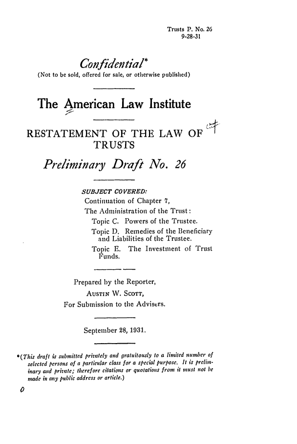 handle is hein.ali/relat0270 and id is 1 raw text is: Trusts P. No. 26
9-28-31
Confidential*
(Not to be sold, offered for sale, or otherwise published)
The American Law Institute
RESTATEMENT OF THE LAW OF
TRUSTS
Preliminary Draft No. 26
SUBJECT COVERED:
Continuation of Chapter 7,
The Administration of the Trust:
Topic C. Powers of the Trustee.
Topic D. Remedies of the Beneficiary
and Liabilities of the Trustee.
Topic E. The Investment of Trust
Funds.
Prepared by the Reporter,
AUSTIN W. SCOTT,
For Submission to the Advisers.
September 28, 1931.
*(This draft is submitted privately and gratuitously to a limited tumber of
selected persons of a particular class for a special purpose. It is prelim-
itary and private; therefore citations or quotations from it must not be
made in any public address or article.)


