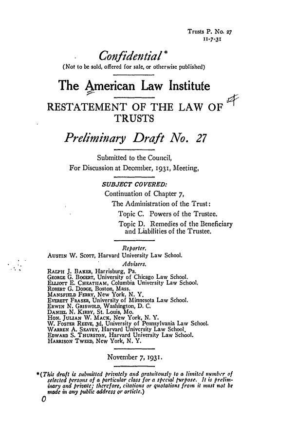 handle is hein.ali/relat0280 and id is 1 raw text is: Trusts P. No. 27
11-7-31
Confidential *
(Not to be sold, offered for sale, or otherwise published)
The American Law Institute
RESTATEMENT OF THE LAW OF4
TRUSTS
Preliminary Draft No. 27
Submitted to the Council,
For Discussion at December, 1931, Meeting,
SUBJECT COVERED:
Continuation of Chapter 7,
The Administration of the Trust:
Topic C. Powers of the Trustee.
Topic D. Remedies of the Beneficiary
and Liabilities of the Trustee.
Reporter.
AUSTIN W. ScoTT, Harvard University Law School.
Advisers.
RArpI J. BAKER, Harrisburg, Pa.
GEORGE G. BOGEaRT, University of Chicago Law School.
ELLIorT E. CHEATHAM, Columbia University Law School.
ROBERT G. DoDGE; Boston, Mass.
MANSFIELD FERRY, New York, N. Y.
EvERETr FRASER, University of Minnesota Law School.
ERWIN N. GRISWOLD, Washington, D. C.
DANIEL N. KIRBY, St. Louis, Mo.
HoN. JULIAN W. MACK, New York, N. Y.
W. FoSTmR REEVE, 3d, University of Pennsylvania Law School.
WARREN A. SEAVEY, Harvard University Law School.
EDWARD S. THURSTON, Harvard University Law School.
HARRISON TWEED, New York, N. Y.
November 7, 1931.
*(This draft is submitted privately and gratuitously to a limited number of
selected persons of a particular class for a special purpose. It is prelim-
inary and Private; thcrefore, citations or quotations from it must rot be
niade in any public address or article.)


