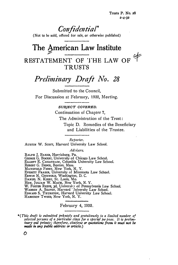 handle is hein.ali/relat0290 and id is 1 raw text is: Trusts P. No. 28
2-4-32
Confidential*
(Not to be sold, offered for sale, or otherwise published)
The American Law Institute
RESTATEMENT OF THE LAW OF
TRUSTS
Preliminary Draft No. 28
Submitted to the Council,
For Discussion at February, 1932, Meeting,
SUBJECT COVERED.
Continuation of Chapter 7,
The Administration of the Trust:
Topic D. Remedies of the Beneficiary
and Liabilities of the Trustee.
Reporter
AUSTIN W. Scorr, Harvard University Law School.
Advisers.
RALPH J. BAKER, Harrisburg, Pa.
GEORGE G. BoaiFaT, University of Chicago Law Schcol.
ELLIOTT E. CIEATHAM, Columbia University Law School.
ROBERT G. DOCE, Boston, Mass.
MANSPIELD FERRY, New York, N. Y.
EvEREm FRASER, University of Minnesota Law School.
ERWIN N. GRISWOLD, Washington, D. C.
DANIEL N. KIRBY, St. Louis, Mo.
HON. JULIAN W. MACK, New York, N, Y.
W. FOSTER REEv, 3d, Universirl of Pennsylvania Law School.
WARREN A. SEAvEY, Harvard 'Jniversity Law School.
EDWARD S. THURSTON, Harvard University Law School.
HARRISON TWEED, New York, N. Y.
February 4, 1932.
*(This draft is submitted prltel.v and gratuitously to a limited number of
selected persons of a particular class for a special pu pose. It is prelinm-
imary and privatei therefore, citations or quotations from it must not be
made i any public address or article.)


