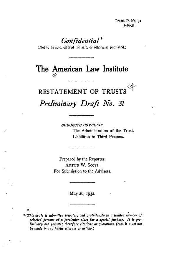 handle is hein.ali/relat0320 and id is 1 raw text is: Trusts P. No. 3t
5-26-32.
Confidential*
(Not to be sold, offered for sale, or otherwise published.)
The American Law Institute
RESTATEMENT OF TRUSTS *
Preliminary Draft No. 31
SUBJECTS COVERED:
The Administration of the Trust.
Liabilities to Third Persons.
Prepared by the Reporter,
AuSTIN W. SCOTT,
For Submission to the Advisers.
May 26, 1932.
0
*(This draft is subindtted privately and gratuitously to a limited number of
selected persons of a particular class for a special purpose. It is pre-
liminary and private; therefore citations or quotaions from it must tot
be otmade int anty public address or article.)


