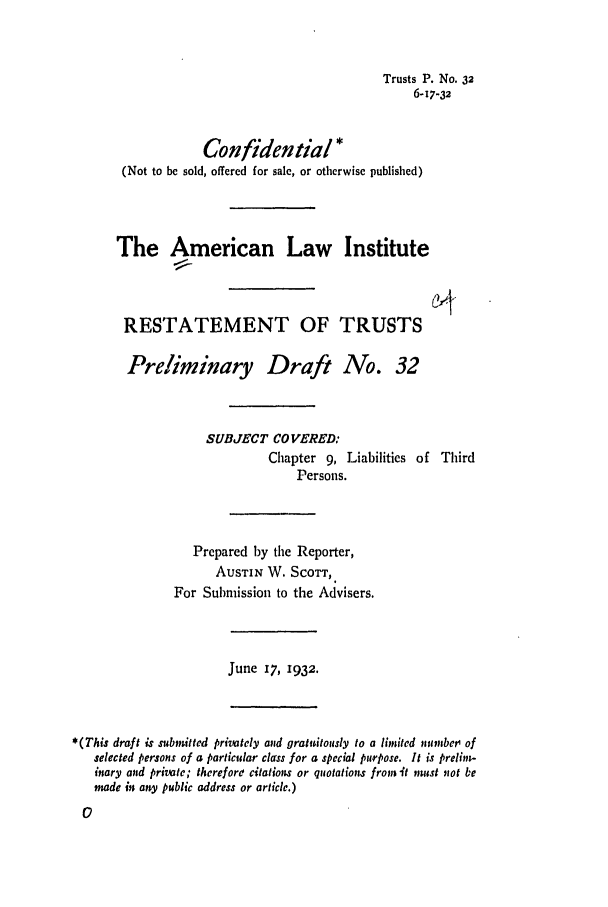 handle is hein.ali/relat0330 and id is 1 raw text is: Trusts P. No. 32
6-17-32
Confidential*
(Not to be sold, offered for sale, or otherwise published)
The American Law Institute
RESTATEMENT OF TRUSTS
Preliminary Draft No. 32
SUBJECT COVERED:
Chapter 9, Liabilities of Third
Persons.
Prepared by the Reporter,
AUSTIN W. SCOTT,,
For Submission to the Advisers.

June 17, 1932.

*(This draft is submitted privately and gratuitously to a limited numbet' of
selected persons of a particular class for a special purpose. It is prelim-
inary and private; therefore citations or quotations from it must not be
made it any public address or article.)



