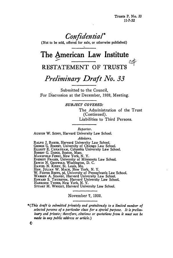 handle is hein.ali/relat0340 and id is 1 raw text is: Trusts P. No. 33
11-7-32
Confidential*
(Not to be sold, offered for sale, or otherwise published)
I
The American Law Institute
RESTATEMENT OF TRUSTS
Preliminary Draft No. 33
Submitted to the Council,
For Discussion at the December, 1932, Meeting.
SUBJECT COVERED:
The Administration of the Trust
(Continued).
Liabilities to Third Persons.
Reporter.
AUSTIN W. Scorr, Harvard University Law School.
Advisers.
RALPHI J. BAKER, Harvard University Law School.
GEORGE G. BOGERT, University of Chicago Law School.
ELLIorr E. CHEATH1AM, Columbia University Law School.
ROBERT G. DODGE, Boston, Mass.
MANSFIELD FERRY, New York, N. Y.
EVERETT FRASER, University of Minnesota Law School.
ERWIN N. GRISWOLD, Washington, D. C.
DANIEL N. KIRBY, St. Louis, Mo.
HoN. JULIAN W. MACK, New York, N. Y.
W. FoSTER REEVE, 3d, University of Pennsylvania Law School.
WARREN A. SEAVEv, Harvard University Law School.
EDWARD S. THURSTON, Harvard University Law School.
HARRISON TWEED, New York, N. Y.
STUART M. WRIGHT, Harvard University Law School.
November 7, 1932.
*(This draft is submitted privately and gratuitously to a limited number of
selected persons of a particular class for a special purpose. It is prelim-
inary and private; therefore, citations or quotations from it must not be
made in any public address or article.)


