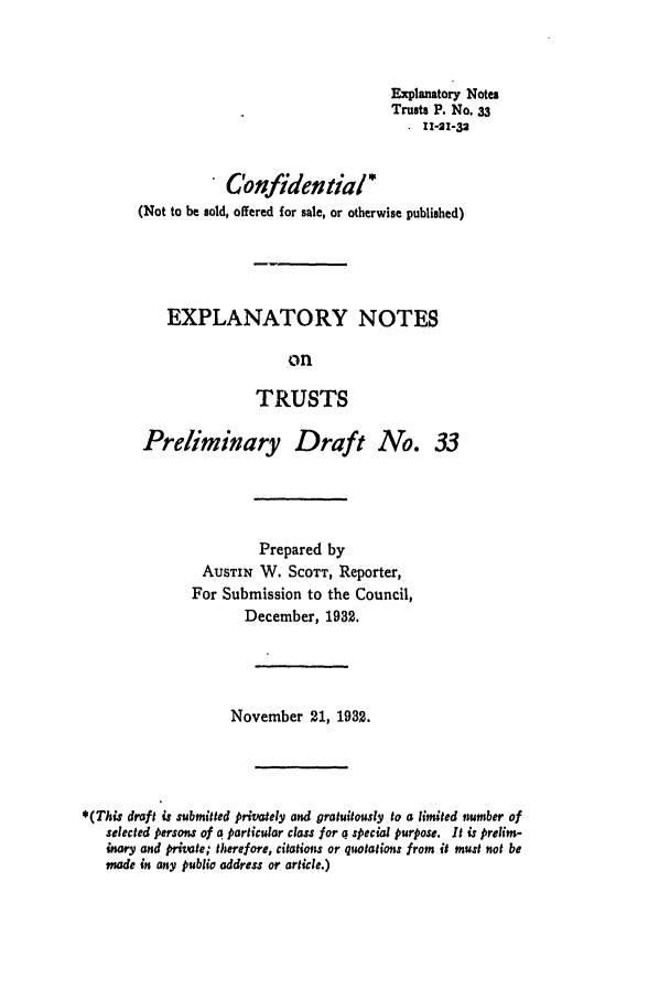 handle is hein.ali/relat0350 and id is 1 raw text is: Explanatory Notes
Trusts P. No. 33
11-21-32

Confidential *
(Not to be sold, offered for sale, or otherwise published)
EXPLANATORY NOTES
on
TRUSTS
Preliminary Draft No. 33

Prepared by
AUSTIN W. SCOTT, Reporter,
For Submission to the Council,
December, 1932.
November 21, 1932.
*(This draft is submitted privately and gratuitously to a limited number of
selected persons of a particular class for a special purpose. It is prelim-
inary and private; therefore, citations or quotations from it must not be
made in any publio address or article.)


