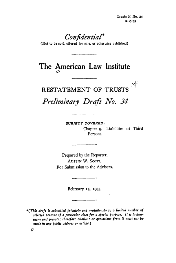 handle is hein.ali/relat0370 and id is 1 raw text is: Trusts P. No. 34
2-15-33
Confidential*
(Not to be sold, offered for sale, or otherwise published)
The American Law Institute
RESTATEMENT OF TRUSTS
Preliminary Draft No. 34
SUBJECT COVERED:
Chapter 9. Liabilities of Third
Persons.
Prepared by the Reporter,
AUSTIN W. SCOTT,
For Submission to the Advisers.
February 15, 1933.
*(This draft is submitted privately and gratuitously to a limited number of
selected persons of a particular class for a special purpose. It is prelim-
inary and private; therefore citationr or quotations from it mnust not be
made ;n any public address or article.)
0


