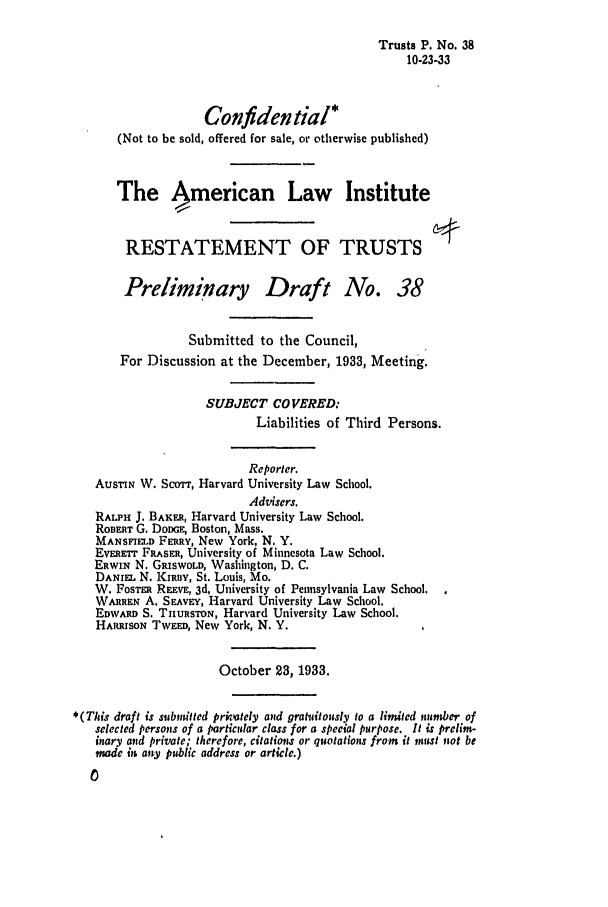 handle is hein.ali/relat0430 and id is 1 raw text is: Trusts P. No. 38
10-23-33
Confidential*
(Not to be sold, offered for sale, or otherwise published)
The American Law Institute
RESTATEMENT OF TRUSTS
Preliminary Draft No. 38
Submitted to the Council,
For Discussion at the December, 1933, Meeting.
SUBJECT COVERED:
Liabilities of Third Persons.
Reporter.
AusrIN W. ScoTT, Harvard University Law School.
Advisers.
RALPH J. BAKER, Harvard University Law School.
ROBERT G. DODGE, Boston, Mass.
MANSFIELD FERRY, New York, N. Y.
EvEaEr FRASER, University of Minnesota Law School.
ERWIN N. GRiSWOLD, Washington, D. C.
DANIEL N. KIRBY, St. Louis, Mo.
W. FOSTER REEVE, 3d, University of Pennsylvania Law School.
WARREN A. SEAVEY, Harvard University Law School.
EDWARD S. THURSTON, Harvard University Law School.
HARRISON TWEED, New York, N. Y.
October 23, 1933.
*(This draft is submitted prkitely and gratuitously to a limited number of
selected persons of a particular class for a special purpose. It is prelim-
inary and private; therefore, citations or quotations from it mnust not be
made in any public address or article.)



