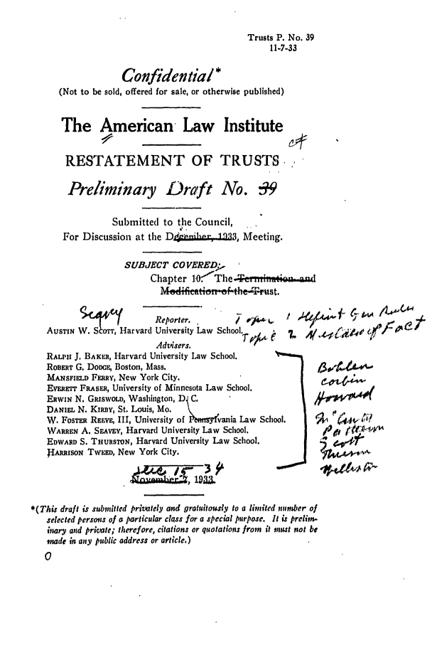 handle is hein.ali/relat0440 and id is 1 raw text is: Trusts P. No. 39
11-7-33

Confidential *
(Not to be sold, offered for sale, or otherwise published)
The American Law Institute
RESTATEMENT OF TRUSTS
Preliminary Draft No. :9
Submitted to the Council,
For Discussion at the D4 ioh .1  Meeting.
SUBJECT CO VEREDk,
Chapter o-'The -           nau
Medifimti&f-tbe-'i~rust.
W            Reporter.      /    '   !   '   '                4
AusTIN W. S6orr, Harvard University Law School   . z       e
Adcnerc¢

RALPH J, BAKER, Harvard University Law School.
RoBERT G. DoDGE, Boston, Mass.
MANSFiELD Fmuv, New York City.
EvERmTr FRAsER, University of Minnesota Law School.
EnwxN N. GRISWOLD, Washington, D C.
DANiEL N. Kiny, St. Louis, Mo.
W. Fos'Ra REEvE, III, University of l ,nsy!vania Law School.
WARREN A. SEAvEv, Harvard University Law School.
EDWARD S. THURSTON, Harvard University Law School.
IRRisorN TWVEED, New York City.
____JNow

14/H,
4lA  r~A

*(This draft is submitted privately and gratuitously to a limited nutmber of
selected persons of a particular class for a special purpose. It is prelim-
inary and private; therefore, citations or quotations from it mtnut not be
made in any public address or article.)
0


