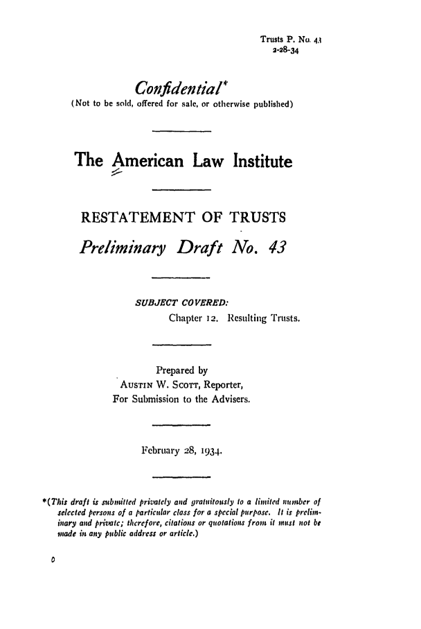 handle is hein.ali/relat0480 and id is 1 raw text is: Trusts P. No. 4A
2-28-34

Confidential*
(Not to be sold, offered for sale, or otherwise published)
The American Law Institute
RESTATEMENT OF TRUSTS
Preliminary Draft No. 43
SUBJECT CO VERED:
Chapter 12. Resulting Trusts.
Prepared by
AUSTIN W. Scowr, Reporter,
For Submission to the Advisers.
February 28, 1934.
*(This draft is submitted privately and gratuitously to a limited number of
selected persons of a particular class for a special purpose. It is prelin-
imary and private; therefore, citations or quotations from it ,nist not be
inade in any public address or article.)


