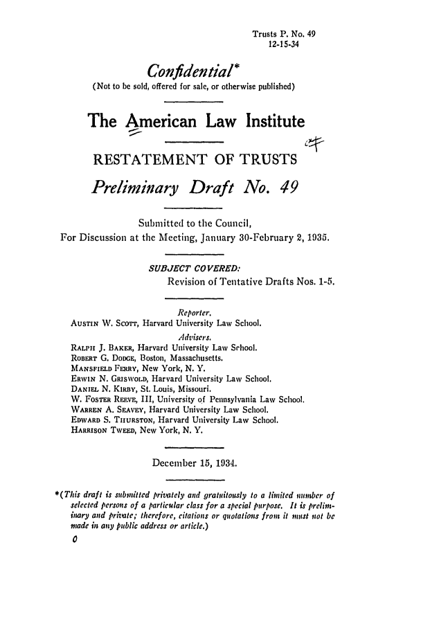 handle is hein.ali/relat0540 and id is 1 raw text is: Trusts P. No. 49
12-15-34
Confidential*
(Not to be sold, offered for sale, or otherwise published)
The American Law Institute
RESTATEMENT OF TRUSTS
Preliminary Draft No. 49
Submitted to the Council,
For Discussion at the Meeting, January 30-February 2, 1935.
SUBJECT COVERED:
Revision of Tentative Drafts Nos. 1-5.
Reporter.
AusTIN W. Sco'rr, Harvard University Law School.
Advisers.
RALPH J. BAKER, Harvard University Law Srhool.
RoBERT G. DoDGE, Boston, Massachusetts.
MANSFIELD FERRY, New York, N. Y.
ERWIN N. GRIsWoLD, Harvard University Law School.
DANIEL N. Knia, St. Louis, Missouri.
W. FosTrEa REEVE, III, University of Pennsylvania Law School.
WARREN A. SEAvEy, Harvard University Law School.
EDWARD S. TURSTON, Harvard University Law School.
HARRISON TwuD, New York, N. Y.
December 15, 1934.
*(This draft is submitted privately and gratuitously to a limited maber of
selected persons of a particular class for a special purpose. It is prelim-
inary and private; therefore, citations or quotations from it must not be
made in any public address or article.)
0


