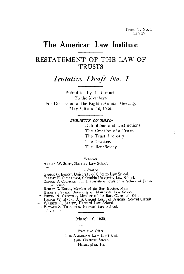 handle is hein.ali/relat0550 and id is 1 raw text is: Trusts T. No. 1
3-10-30
The American Law Institute
RESTATEMENT OF THE LAW OF
TRUSTS
Tentative Draft No. 1
S;ihbilitted by the Council
To the Members
For Discussioii at the Eighth Annual Meeting,
May 8, 9 and 10, 1930.
SUBJECTS CO VERED:
Definitions and Distinctions.
The Creation of a Trust.
The Trust I'roperty.
The Trastee.
The ]leneficiary.
Reporter.
AUSTIN W. Scorr, Harvard Law School.
Advisers.
GEORGE G. BOGERIT, University of Chicago Law School.
ELLIOTT E. CIIEATIIAM, Columbia University Law School.
GEORGE P. COSTIGAN, JR., University of California School of Juris-
prudence.
RoIIERT G. DODGE, Member of the Bar, Boston, Mass.
EVEErr FRASER, University of Minnesota Law School.
-  ERWIN N. GRisWoID, Member of the Bar, Cleveland, Ohio.
JULIAN \V. MACK, U. S. Circuit Cot..t of Appeals, Second Circuit.
-  WARREN A. SEAVEY, Harvard Law School.
EDWARD S. TIIURSTON, Harvard Law School.
March 10, 1930.
Executive Office,
TuiE AMERICAN LAW INSTITUTE,
3400 Chestnut Street,
Philadelphia, Pa.


