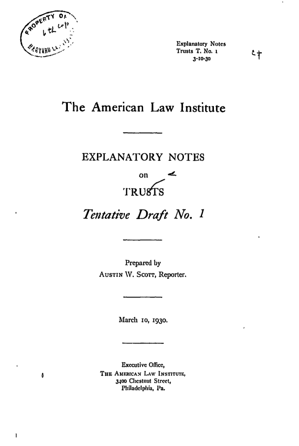 handle is hein.ali/relat0560 and id is 1 raw text is: Explanatory Notes
Trusts T. No. i
3-20-30
The American Law Institute
EXPLANATORY NOTES
on
TRU8 S
Tentative Draft No. 1
Prepared by
AUSTIN W. Scorr, Reporter.
March 1o, 193o.
Executive Office,
Tax AMERIaCAN LAw INSTITUTE,
3400 Chestnut Street,
Philadelphia, Pa.


