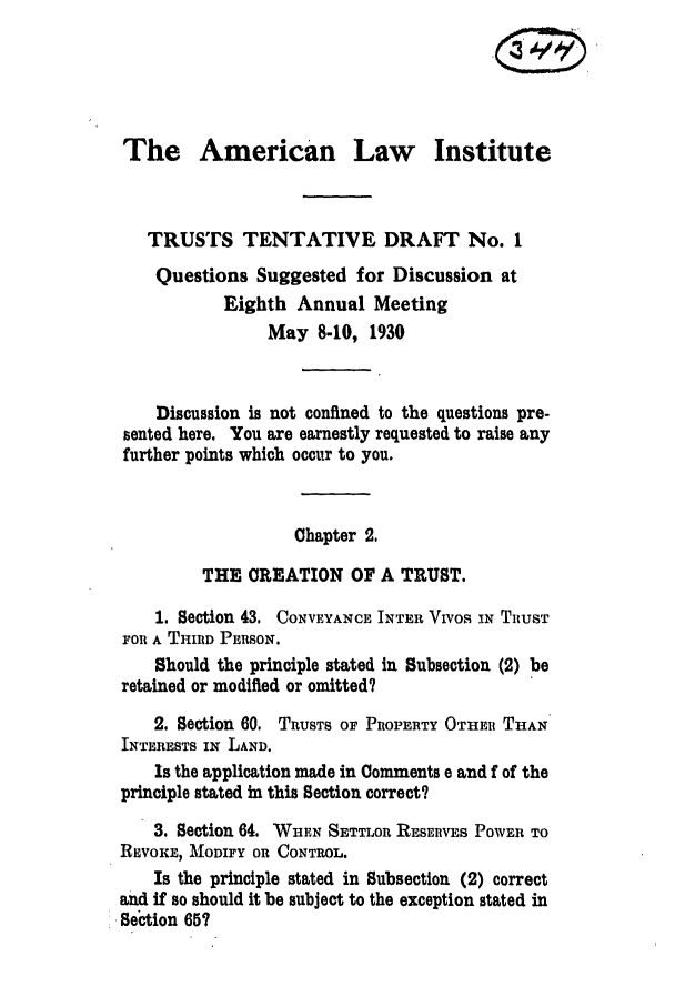 handle is hein.ali/relat0563 and id is 1 raw text is: The American Law Institute
TRUSTS TENTATIVE DRAFT No. 1
Questions Suggested for Discussion at
Eighth Annual Meeting
May 8-10, 1930
Discussion is not confined to the questions pre-
sented here. You are earnestly requested to raise any
further points which occur to you.
Chapter 2.
THE CREATION OF A TRUST.
1. Section 43. CONVEYANCE INTER VIvos .N TRUST
FOR A THIRD PERSON.
Should the principle stated in Subsection (2) be
retained or modified or omitted?
2. Section 60. TRUSTS OF PROPERTY OTHER THAN
INTERESTS IN LAND.
Is the application made in Comments e and f of the
principle stated in this Section correct?
3, Section 64. WHEN SETTLOR RESERVES POWER TO
REVOKE, MODIFY OR CONTROL.
Is the principle stated in Subsection (2) correct
and if so should it be subject to the exception stated in
Section 65?


