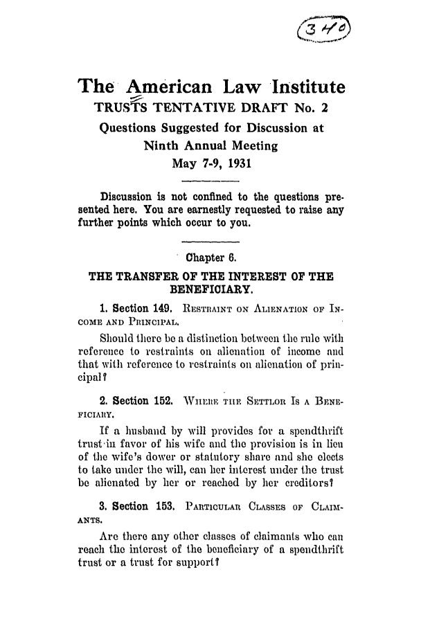 handle is hein.ali/relat0573 and id is 1 raw text is: The American Law Institute
TRUSTS TENTATIVE DRAFT No. 2
Questions Suggested for Discussion at
Ninth Annual Meeting
May 7-9, 1931
Discussion is not confined to the questions pre-
sented here. You are earnestly requested to raise any
further points which occur to you.
Chapter 6.
THE TRANSFER OF THE INTEREST OF THE
BENEFICIARY.
1. Section 149. RESTRAINT ON ALIENATION OF IN-
COME AND PRINCIPAL.
Should there be a distinction between the rule with
reference to restraints on alienation of income and
that with reference to restraints on alienation of prin-
cipal?
2. Section 152. Wnmun  THE SE'TTLOR IS A BENE-
FICIARY.
If a husband by will provides for a spendthrift
trust-in favor of his wife and the provision is in lieu
of the wife's dower or statutory share and she elects
to take under the will, can her interest under the trust
be alienated by her or reached by her creditors?
3. Section 153. PARTICULAR CLASSES OF CLAII-
ANTS.
Are there any other classes of claimants who can
reach the interest of the beneficiary of a spendthrift
trust or a trust for support?


