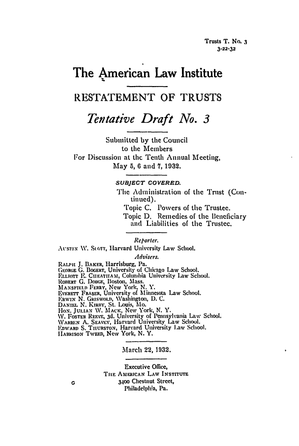 handle is hein.ali/relat0580 and id is 1 raw text is: Trusts T. No. ,I
3-22-32
The American Law Institute
RESTATEMENT OF TRUSTS
Tentative Draft No. 3
Submitted by the Council
to the Members
For Discussion at thc Tenth Annual Meeting,
May 5, 6 and 7, 1932.
SUBJECT COVERED.
The Administration of the Trust (Con-
tinued).
Topic C. Powers of the Trustee.
Topic D. Remedies of the Beneficiary
and Liabilities of the Trustee.
Reporler.
At-sIrN. V. S(iTT, Harvard University Law School.
Advisers.
RALIPH J. BAKER, Harrisburg, Pa.
GE.ORGE G. BOGERT, University of Chicago Law School.
EI.t.OTT E. CIE.ATIAM, Columbia University Law School.
RonERr G. DODGE, Boston, Mass.
MAmsmFu. FERRY, New York, N. Y.
Ev.Errrr FRASER, University of Minnesota Law School.
IEWIN N. Gliswot.r, Washington, 1). C.
l)ANna. N. Knuty, St. Louis, Mo.
HoN. JUI.IAN V. MACK, New York, N. Y.
V. FOSTEi REi-v, 3d. University of Pennsylvania Law School.
WARuREN A. S'AvIr', Harvard University Law School.
EDwAR S. THURSTON, Harvard University Law School.
IIARRIsoN TWEED, New York, N. Y.
March 22, 1932.
Executive Office,
TuF AMEIcAN LAW INSTITUTE
3400 Chestnut Street,
Philadelpla, Pa.



