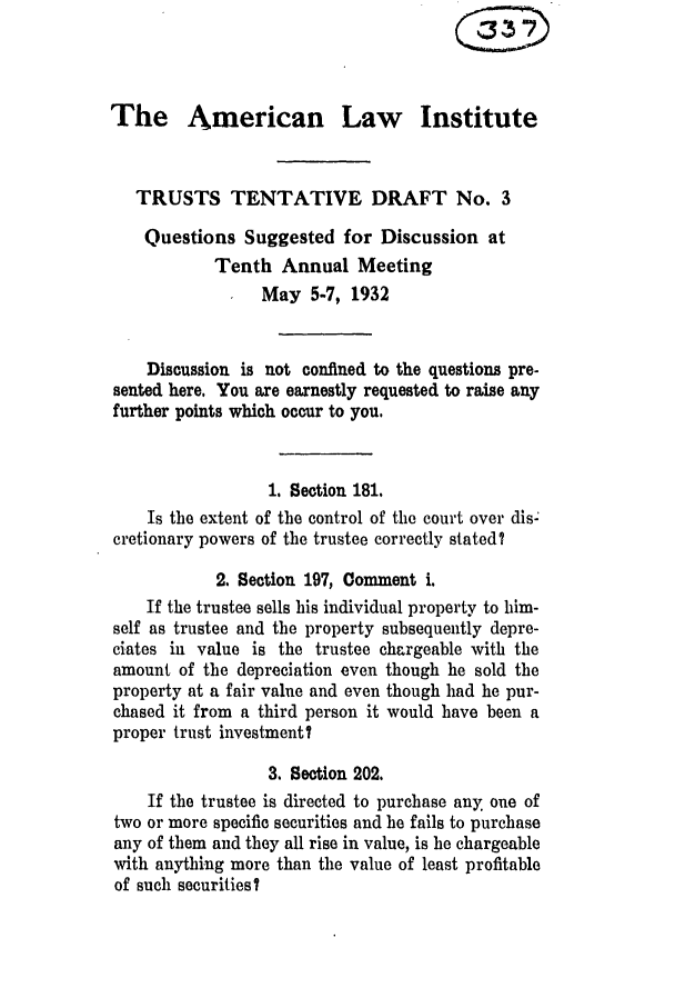 handle is hein.ali/relat0583 and id is 1 raw text is: The American Law Institute
TRUSTS TENTATIVE DRAFT No. 3
Questions Suggested for Discussion at
Tenth Annual Meeting
May 5-7, 1932
Discussion is not confined to the questions pre-
sented here. You are earnestly requested to raise any
further points which occur to you.
1. Section 181.
Is the extent of the control of the court over disc
cretionary powers of the trustee correctly stated?
2. Section 197, Comment i.
If the trustee sells his individual property to him-
self as trustee and the property subsequently depre-
eiates in value is the trustee chargeable with the
amount of the depreciation even though he sold the
property at a fair value and even though had he pur-
chased it from a third person it would have been a
proper trust investment?
3. Section 202.
If the trustee is directed to purchase any. one of
two or more specific securities and he fails to purchase
any of them and they all rise in value, is he chargeable
with anything more than the value of least profitable
of such securities?


