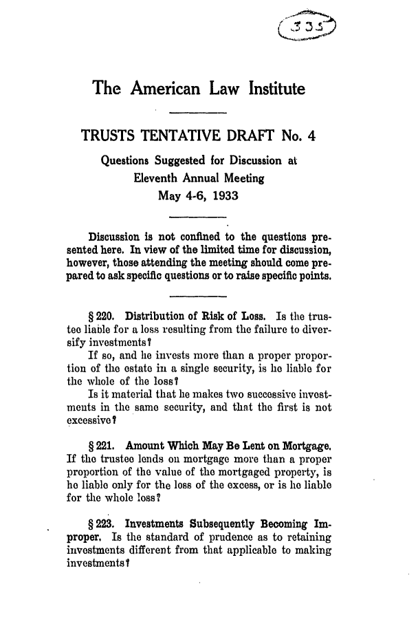 handle is hein.ali/relat0593 and id is 1 raw text is: The American Law Institute
TRUSTS TENTATIVE DRAFT No. 4
Questions Suggested for Discussion at
Eleventh Annual Meeting
May 4-6, 1933
Discussion is not confined to the questions pre-
sented here. In view of the limited time for discussion,
however, those attending the meeting should come pre-
pared to ask specific questions or to raise specific points.
§ 220. Distribution of Risk of Loss. Is the trus-
tee liable for a loss resulting from the failure to diver-
sify investments ?
If so, and he invests more than a proper propor-
tion of the estate in a single security, is he liable for
the whole of the loss?
Is it material that he makes two successive invest-
ments in the same security, and thnt the first is not
excessive?
§ 221. Amount Which May Be Lent on Mortgage.
If the trustee lends on mortgage more than a proper
proportion of the value of the mortgaged property, is
he liable only for the loss of the excess, or is he liable
for the whole loss?
§ 223. Investments Subsequently Becoming Im-
proper, Is the standard of prudence as to retaining
investments different from that applicable to making
investments?


