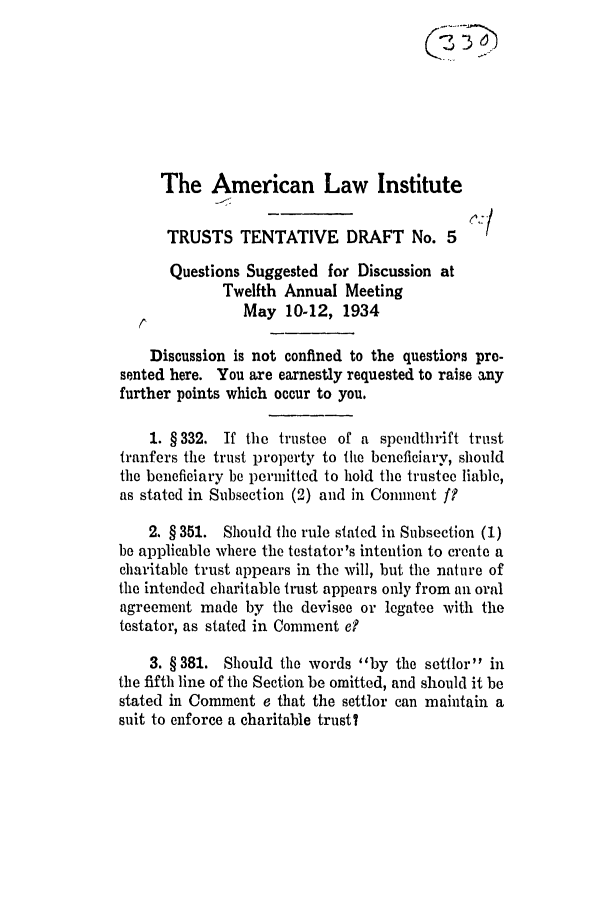 handle is hein.ali/relat0603 and id is 1 raw text is: The American Law Institute
TRUSTS TENTATIVE DRAFT No. 5 (1
Questions Suggested for Discussion at
Twelfth Annual Meeting
May 10-12, 1934
Discussion is not confined to the questiors pre-
sented here. You are earnestly requested to raise any
further points which occur to you.
1. §332. If the trustee of a spendthrift trust
tranfers the trust property to the beneficiary, should
the beneficiary be permitted to hold the trustee liable,
as stated in Subsection (2) and in Comment f?
2. § 351. Should the rule stated in Subsection (1)
be applicable where the testator's intention to create a
charitable trust appears in the will, but the nature of
the intended charitable trust appears only from an oral
agreement made by the devisee or legatee with the
testator, as stated in Comment e?
3. § 381. Should the words by the settlor in
the fifth line of the Section be omitted, and should it be
stated in Comment e that the settlor can maintain a
suit to enforce a charitable trust?


