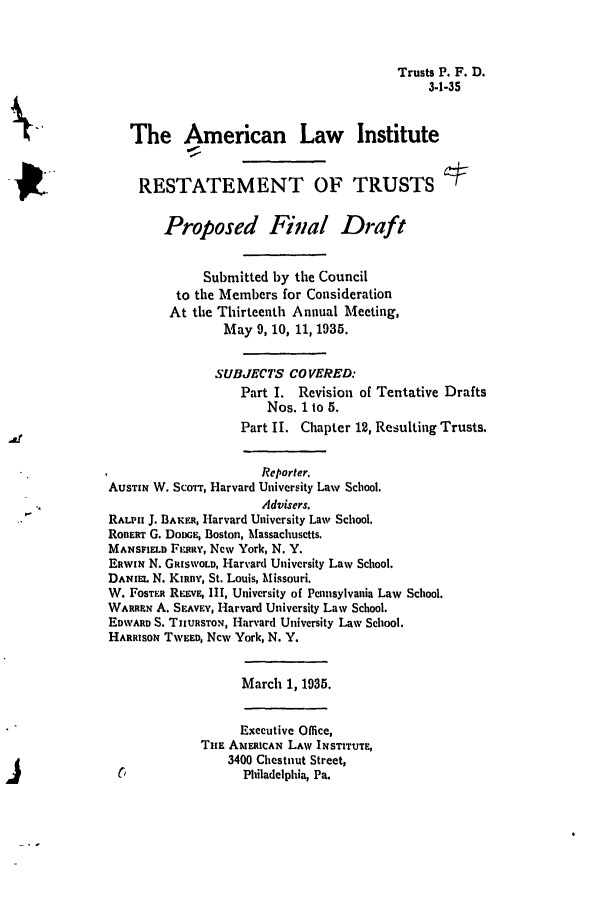 handle is hein.ali/relat0610 and id is 1 raw text is: Trusts P. F. D.
3-1-35

The American Law Institute
10,!
RESTATEMENT OF TRUSTS
Proposed Final Draft
Submitted by the Council
to the Members for Consideration
At the Thirteenth Annual Meeting,
May 9, 10, 11, 1935.
SUBJECTS COVERED:
Part I. Revision of Tentative Drafts
Nos. 1 to 5.
Part II. Chapter 12, Resulting Trusts.
Reporter.
AUSTIN W. SCOTT, Harvard University Law School.
Advisers.
RALPH J. BAKER, Harvard University Law School.
RonERT G. DODGE, Boston, Massachusetts.
MANSFIELD FIx.yv, New York, N. Y.
ERWiN N. GRISWOLD, Harvard University Law School.
DANIEL N. Kuiny, St. Louis, Missouri.
W. FOSTER REmv, III, University of Pennsylvania Law School.
WARREN A. SEAVv, Harvard University Law School.
EDWARD S. TnURSTON, Harvard University Law School.
HARRISON TWEED, New York, N. Y.
March 1, 1935.
Executive Office,
THE ANERICAN LAW INSTITUTE,
3400 Chestnut Street,
Philadelphia, Pa.


