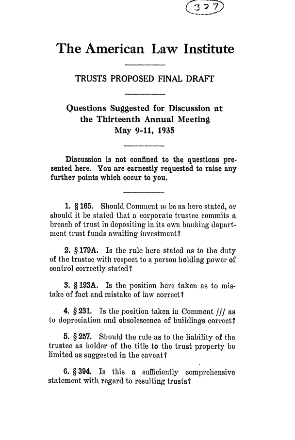 handle is hein.ali/relat0613 and id is 1 raw text is: The American Law Institute
TRUSTS PROPOSED FINAL DRAFT
Questions Suggested for Discussion at
the Thirteenth Annual Meeting
May 9-11, 1935
Discussion is not confined to the questions pre-
sented here. You are earnestly requested to raise any
further points which occur to you.
1. § 165. Should Comment vi be as here stated, or
should it be stated that a corporate trustee commits a
breach of trust in depositing in its own banking depart-
ment trust funds awaiting investment?
2. § 179A. Is the rule here stated as to the duty
of the trustee with respect to a person holding power of
control correctly stated?
3. § 193A. Is the position here taken as to mis-
take of fact and mistake of law correct?
4. § 231. Is the position taken in Comment fir as
to depreciation and obsolescence of buildings correct?
5. § 257. Should the rule as to the liability of the
trustee as holder of the title to the trust property be
limited as suggested in the caveat?
6. § 394. Is this a sufficiently comprehensive
statement with regard to resulting trusts?



