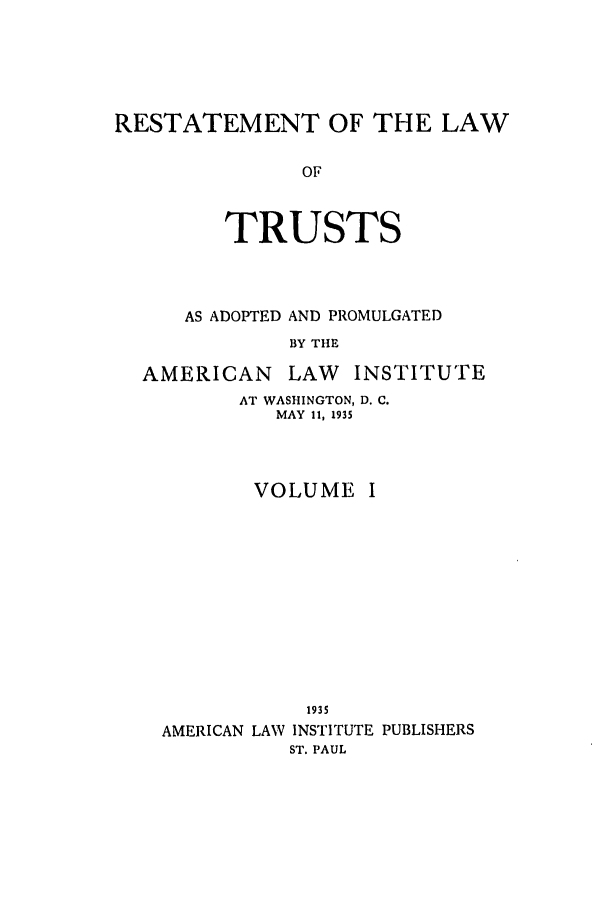 handle is hein.ali/relat0620 and id is 1 raw text is: RESTATEMENT OF THE LAW
OF
TRUSTS

AS ADOPTED AND PROMULGATED
BY THE
AMERICAN       LAW    INSTITUTE

AT WASHINGTON, D. C.
MAY 11, 1935
VOLUME I

1935
AMERICAN LAW INSTITUTE PUBLISHERS
ST. PAUL


