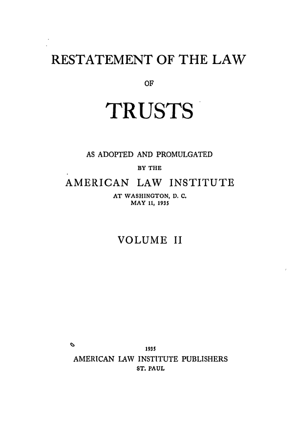 handle is hein.ali/relat0621 and id is 1 raw text is: RESTATEMENT OF THE LAW
OF
TRUSTS

AS ADOPTED AND PROMULGATED
BY THE

AMERICAN

LAW INSTITUTE

AT WASHINGTON, D. C.
MAY I, 1935
VOLUME II
1935
AMERICAN LAW INSTITUTE PUBLISHERS
ST. PAUL


