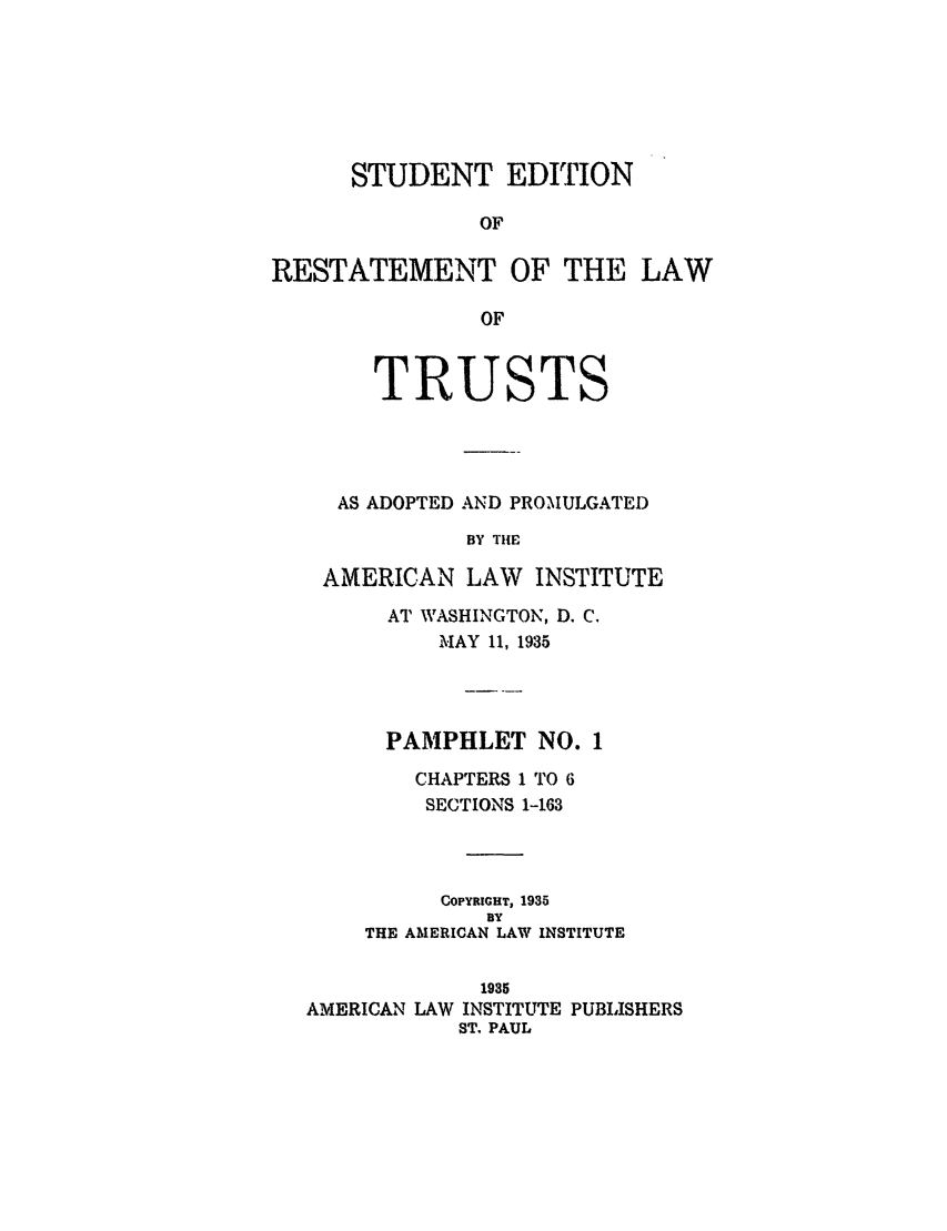 handle is hein.ali/relat0630 and id is 1 raw text is: STUDENT EDITION
OF
RESTATEMENT OF THE LAW
OF
TRUSTS
AS ADOPTED AND PROMULGATED
BY THIE
AMERICAN LAW INSTITUTE
AT WASHINGTON, D. C.
MAY 11, 1935
PAMPHLET NO. 1
CHAPTERS 1 TO 6
SECTIONS 1-163
COPYRIGHT, 1935
BY
THE AMERICAN LAW INSTITUTE
1935
AMERICAN LAW INSTITUTE PUBLISHERS
ST. PAUL


