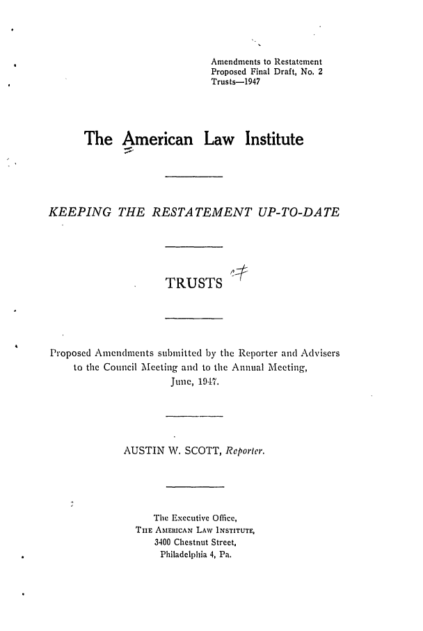 handle is hein.ali/relat0636 and id is 1 raw text is: Amendments to Restatement
Proposed Final Draft, No. 2
Trusts-1947
The American Law Institute
KEEPING THE RESTATEMENT UP-TO-DATE
TRUSTS
Proposed Amendments submitted by the Reporter and Advisers
to the Council Meeting and to the Annual Mleeting,
June, 194P7.
AUSTIN W, SCOTT, Reporter.
The Executive Office,
TIHE AMERICAN LAW INSTITUTE,
3400 Chestnut Street,
Philadelphia 4, Pa.


