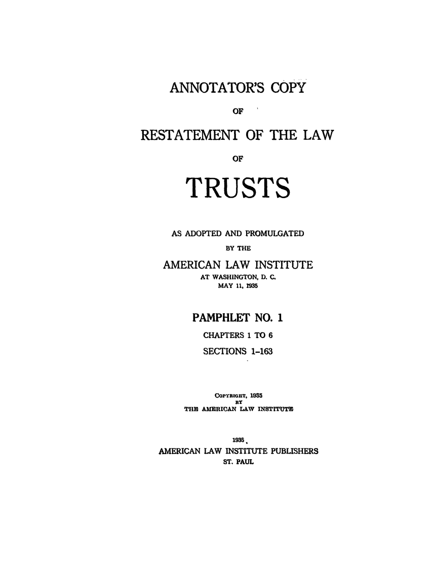 handle is hein.ali/relat0640 and id is 1 raw text is: ANNOTATOR'S COPY
OF   i
RESTATEMENT OF THE LAW
OF
TRUSTS
AS ADOPTED AND PROMULGATED
BY THE
AMERICAN LAW      INSTITUTE
AT WASHINGTON, D. C.
MAY 11, 1935
PAMPHLET NO. 1
CHAPTERS 1 TO 6
SECTIONS 1-163
CoPYRIGnT, 1035
BY
THE AMERICAN LAW INSTITUTZ
1935
AMERICAN LAW INSTITUTE PUBLISHERS
ST. PAUL


