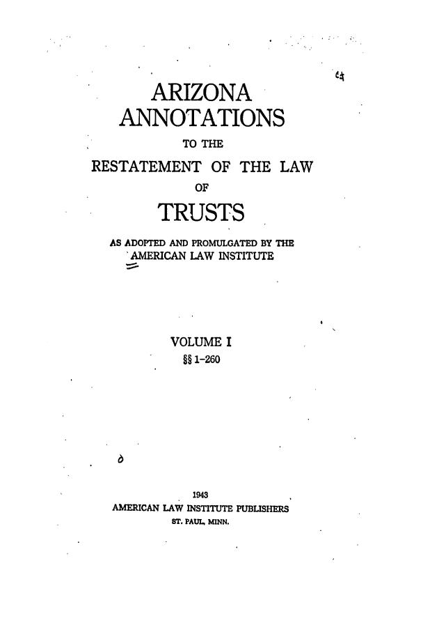 handle is hein.ali/relat0660 and id is 1 raw text is: ARIZONA
ANNOTATIONS
TO THE
RESTATEMENT OF THE LAW
OF
TRUSTS
AS ADOPTED AND PROMULGATED BY THE
'AMERICAN LAW INSTITUTE
VOLUME I
§1-260
1943
AMERICAN LAW INSTITUTE PUBLISHERS
ST. PAUL MINN.


