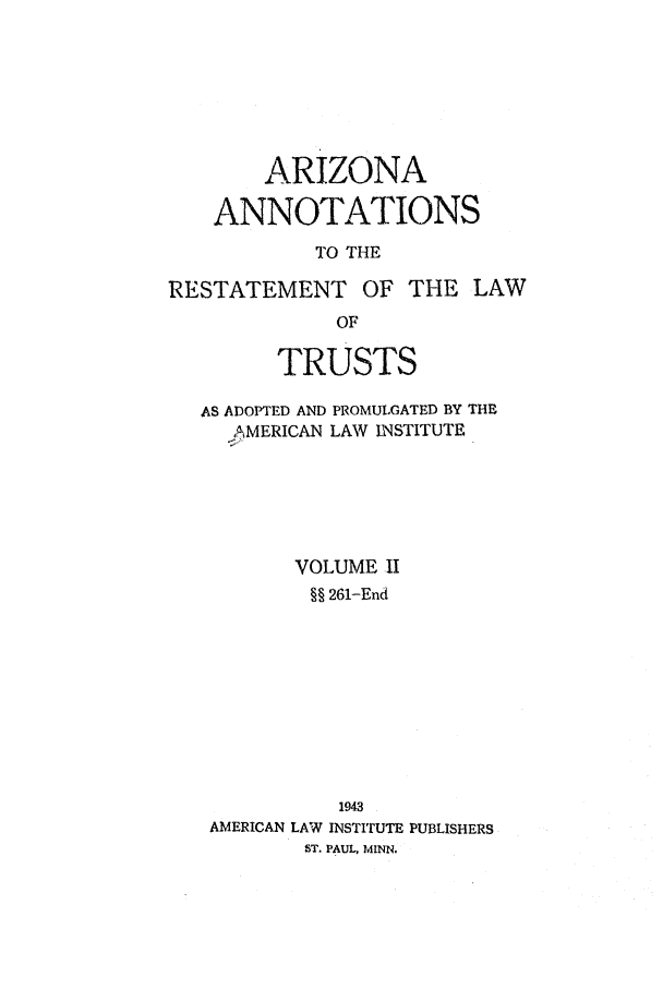 handle is hein.ali/relat0661 and id is 1 raw text is: ARIZONA
ANNOTATIONS
TO THE
RESTATEMENT OF THE LAW
OF
TRUSTS
AS ADOPTED AND PROMULGATED BY THE
AMERICAN LAW INSTITUTE
VOLUME II
§§ 261-End
1943
AMERICAN LAW INSTITUTE PUBLISHERS
ST. PAUL, MINN.


