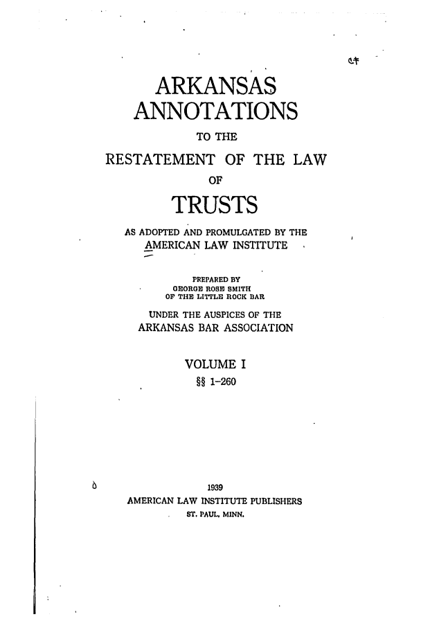 handle is hein.ali/relat0670 and id is 1 raw text is: ARKANSAS
ANNOTATIONS
TO THE
RESTATEMENT OF THE LAW
OF
TRUSTS
AS ADOPTED AND PROMULGATED BY THE
AMERICAN LAW INSTITUTE
PREPARED BY
GEORGE ROSE SMITH
OF THE LITTLE ROCK BAR
UNDER THE AUSPICES OF THE
ARKANSAS BAR ASSOCIATION
VOLUME I
§§ 1-260
1939
AMERICAN LAW INSTITUTE PUBLISHERS
ST. PAUL, MINN.


