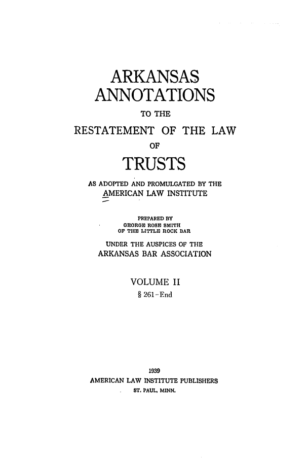 handle is hein.ali/relat0671 and id is 1 raw text is: ARKANSAS
ANNOTATIONS
TO THE
RESTATEMENT OF THE LAW
OF
TRUSTS
AS ADOPTED AND PROMULGATED BY THE
AMERICAN LAW INSTITUTE
PREPARED BY
GEORGE ROSE SMITH
OF THE LITTLE ROCK BAR
UNDER THE AUSPICES OF THE
ARKANSAS BAR ASSOCIATION
VOLUME II
§ 261-End
1939
AMERICAN LAW INSTITUTE PUBLISHERS
ST. PAUL, MINN.


