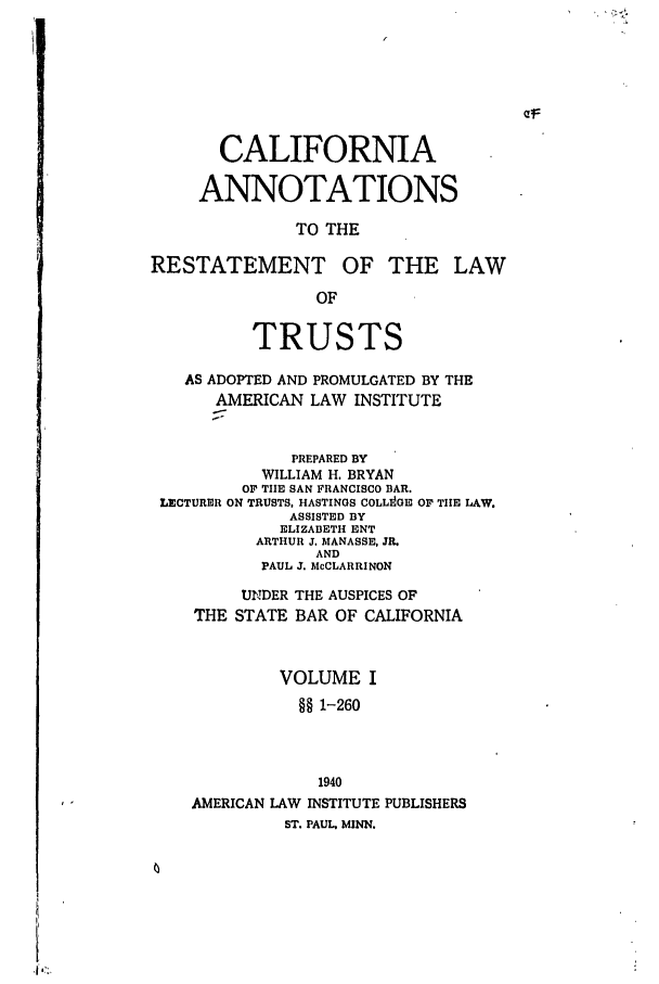 handle is hein.ali/relat0680 and id is 1 raw text is: CALIFORNIA
ANNOTATIONS
TO THE
RESTATEMENT OF THE LAW
OF
TRUSTS
AS ADOPTED AND PROMULGATED BY THE
AMERICAN LAW INSTITUTE
PREPARED BY
WILLIAM H. BRYAN
OF TEE SAN FRANCISCO BAR.
LECTURER ON TRUSTS, HASTINGS COLLI On OF TIHE LAW.
ASSISTED BY
ELIZABETH ENT
ARTHUR J. MANASSE, JR.
AND
PAUL J. McCLARRINON
UN1DER THE AUSPICES OF
THE STATE BAR OF CALIFORNIA
VOLUME I
§§ 1-260
1940
AMERICAN LAW INSTITUTE PUBLISHERS
ST. PAUL, MINN.


