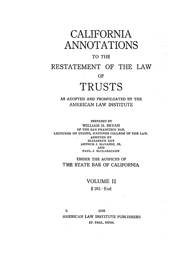 handle is hein.ali/relat0681 and id is 1 raw text is: CALIFORNIA
ANNOTATIONS
TO THE
RESTATEMENT OF THE LAW
OF
TRUSTS
AS ADOPTED AND PROMULGATED BY THE
AMERICAN LAW INSTITUTE
PREPARED BY
WILLIAM H. BRYAN
OF THE SAN FRANCISCO BAR.
LECTURER ON TRUSTS, HASTINGS COLLEGE OF THE LAW.
*    ASSISTED BY
ELIZABETH ENT
ARTHUR J. MANASSE, JR.
AND
PAUL J. MeCLARRINON
UNDER THE AUSPICES OF
THE STATE BAR OF CALIFORNIA
VOLUME II
§ 261-End
1940
AMERICAN LAW INSTITUTE PUBLISHERS
ST. PAUL, MINN.


