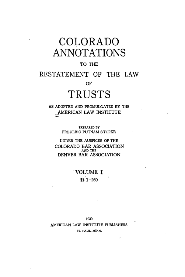 handle is hein.ali/relat0690 and id is 1 raw text is: COLORADO
ANNOTATIONS
TO THE
RESTATEMENT OF THE LAW
OF
TRUSTS
AS ADOPTED AND PROMULGATED BY THE
AMERICAN LAW INSTITUTE
PREPARED BY
FREDERIC PUTNAM STORKE
UNDER THE AUSPICES OF THE
COLORADO BAR ASSOCIATION
AND THE
DENVER BAR ASSOCIATION
VOLUME I
§§1-260
1939
AMERICAN LAW INSTITUTE PUBLISHERS
ST. PAUL. MINN.


