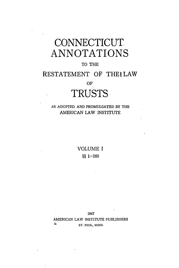 handle is hein.ali/relat0700 and id is 1 raw text is: CONNECTICUT
ANNOTATIONS
TO THE
RESTATEMENT OF THEI LAW
OF
TRUSTS
AS ADOPTED AND PROMULGATED BY THE
AMERICAN LAW INSTITUTE
VOLUME I
§§ 1-260

AMERICAN LAW

1947
INSTITUTE PUBLISIHERS

ST. PAUL, MINN.


