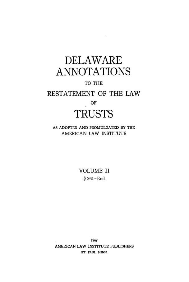 handle is hein.ali/relat0711 and id is 1 raw text is: DELAWARE
ANNOTATIONS
TO THE
RESTATEMENT OF THE LAW
OF
TRUSTS
AS ADOPTED AND PROMULGATED BY THE
AMERICAN LAW INSTITUTE
VOLUME II
§ 261-End
1947
AMERICAN LAW INSTITUTE PUBLISHERS
ST. PAUL MINN.


