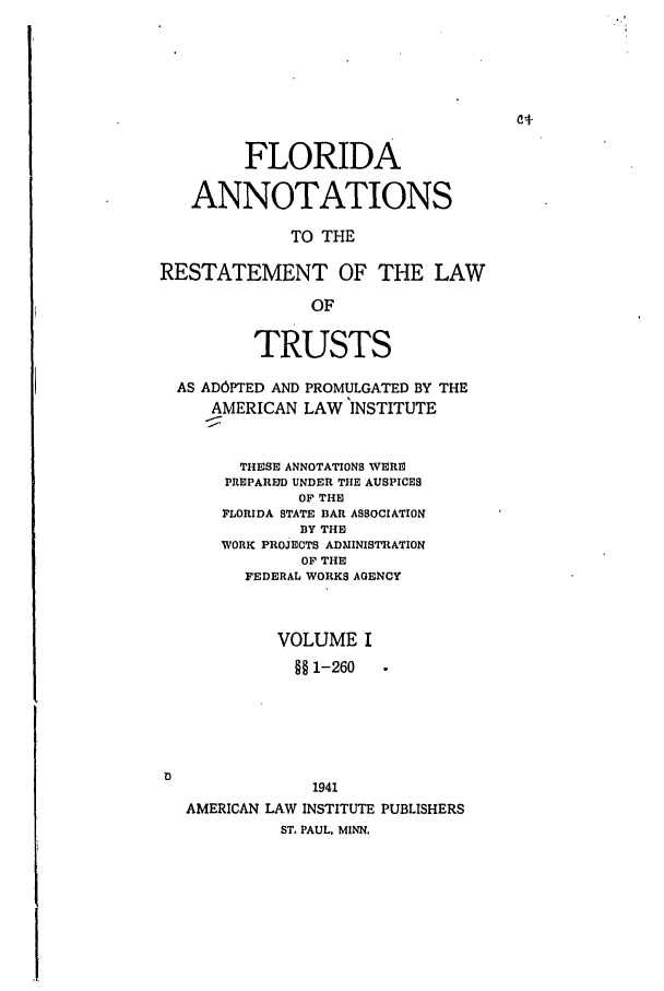 handle is hein.ali/relat0720 and id is 1 raw text is: FLORIDA
ANNOTATIONS
TO THE
RESTATEMENT OF THE LAW
OF
TRUSTS
AS ADOPTED AND PROMULGATED BY THE
AMERICAN LAW INSTITUTE
THESE ANNOTATIONS WERE
PREPARED UNDER THE AUSPICES
OF THE
FLORIDA STATE BAR ASSOCIATION
BY THE
WORK PROJECTS ADMINISTRATION
OF THE
FEDERAL WORKS AGENCY
VOLUME I
§§1-260 .
1941
AMERICAN LAW INSTITUTE PUBLISHERS
ST. PAUL, MINN.


