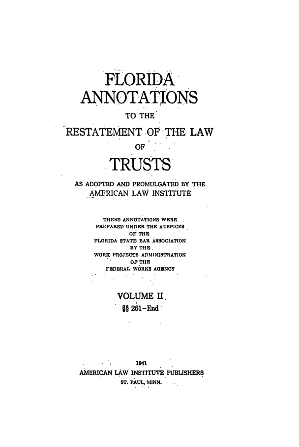 handle is hein.ali/relat0721 and id is 1 raw text is: FLORIDA
ANNOTATIONS
TO THE
RESTATEMENT OF THE LAW
OF
TRUSTS
AS ADOPTED AND PROMULGATED BY THE
AMERICAN LAW INSTITUTE
THESE ANNOTATIONS WERE
PREPARED UNDER THE AUSPICES
OF THE
FLORIDA STATE BAR ASSOCIATION
BY THU,
WORK PROJECTS ADMINISTRATION
OF THE
FEDERAL WORKS AGENCY
VOLUME II,
§§ 261-End
1941
AMERICAN LAW INSTITUTE PUBLISHERS
ST. PAUL,'MINN.


