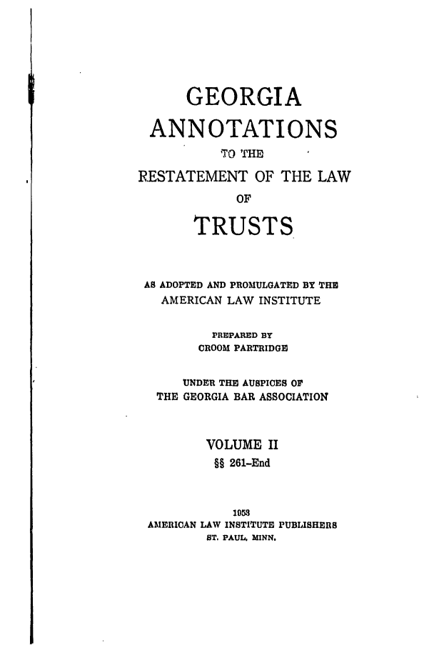 handle is hein.ali/relat0731 and id is 1 raw text is: GEORGIA
ANNOTATIONS
TrO THED
RESTATEMENT OF THE LAW
OF
TRUSTS

AS ADOPTED AND PROMULGATED BY THE
AMERICAN LAW INSTITUTE
PREPARED BY
CROOM PARTRIDGE
UNDER THE AUSPICES Or
THE GEORGIA BAR ASSOCIATION
VOLUME II
§§ 261-End
1053
AMERICAN LAW INSTITUTE PUBLISHERS
ST. PAUL. MINN.


