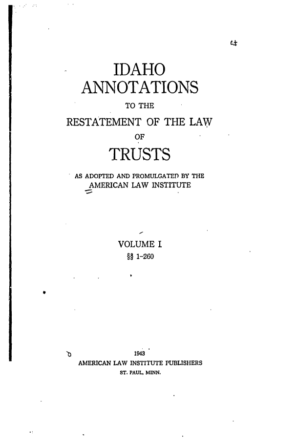 handle is hein.ali/relat0740 and id is 1 raw text is: IDAHO
ANNOTATIONS
TO THE
RESTATEMENT OF THE LAW
OF
TRUSTS
AS ADOPTED AND PROMULGATED BY THE
AMERICAN LAW INSTITUTE
VOLUME I
§§ 1-260
1943
AMERICAN LAW INSTITUTE PUBLISHERS
ST. PAUL. MINN.


