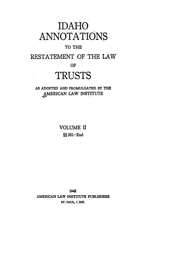 handle is hein.ali/relat0741 and id is 1 raw text is: IDAHO
ANNOTATIONS
TO THE
RESTATEMENT OF THE LAW
OF
TRUSTS,
AS ADOPTED AND PROMULGATED BY THE
.AMERICAN LAW INSTITUTE
VOLUME II
§§ 261-End
AMERICAN LAW INSTITUTE PUBLISHERS
ST. PAUL. )UfN.



