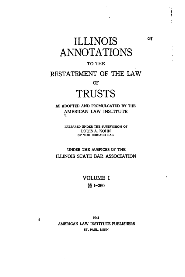 handle is hein.ali/relat0750 and id is 1 raw text is: ILLINOIS
ANNOTATIONS
TO THE
RESTATEMENT OF THE LAW
OF
TRUSTS
AS ADOPTED AND PROMULGATED BY THE
AMERICAN LAW INSTITUTE
PREPARED UNDER THE SUPERVISION OF
LOUIS A. KOHN
OF THE CHICAGO BAR
UNDER THE AUSPICES OF THE
ILLINOIS STATE BAR ASSOCIATION
VOLUME I
§§ 1-260
1941
AMERICAN LAW INSTITUTE PUBLISHERS
ST. PAUL. MINN.


